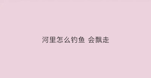 河里怎么钓鱼会飘走(在河里怎么钓鱼)